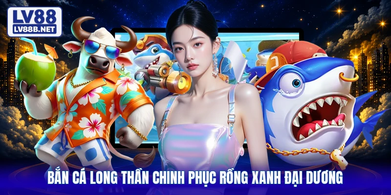 Bắn cá Long Thần chinh phục rồng xanh đại dương